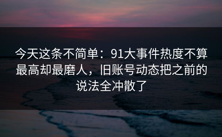 今天这条不简单：91大事件热度不算最高却最磨人，旧账号动态把之前的说法全冲散了